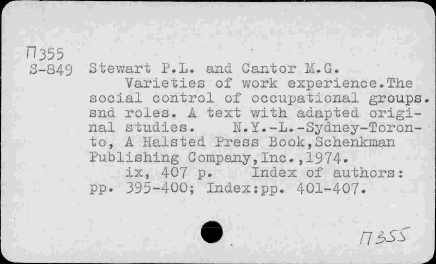 ﻿n355
S-849
Stewart P.L. and Cantor M.G.
Varieties of work experience.The social control of occupational groups, snd roles. A text with adapted original studies.	N.Y.-L.-Sydney-Toron-
to, A Halsted Press Book,Schenkman Publishing Company,Inc.,1974.
ix, 407 p. Index of authors: pp. 395-400; Indexipp. 401-407.
